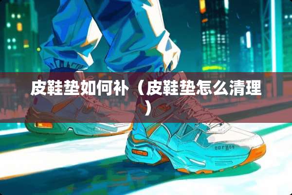 皮鞋垫如何补（皮鞋垫怎么清理）
