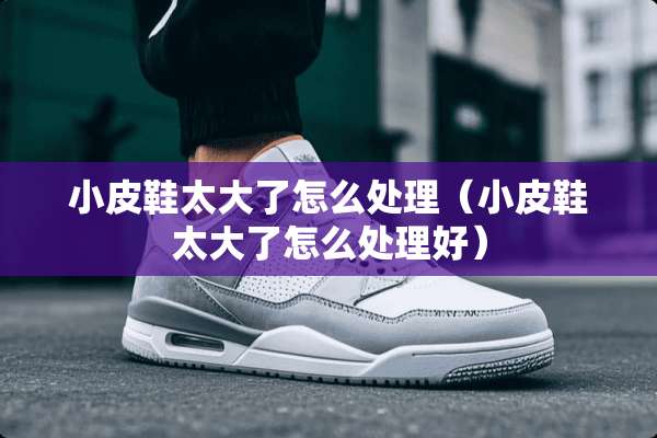 小皮鞋太大了怎么处理（小皮鞋太大了怎么处理好）