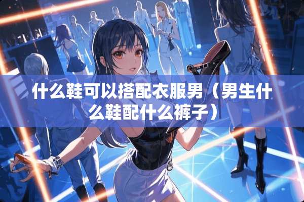 什么鞋可以搭配衣服男（男生什么鞋配什么裤子）