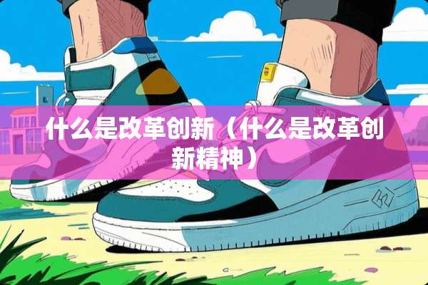 什么是改革创新（什么是改革创新精神）