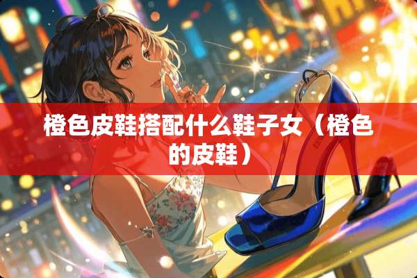 橙色皮鞋搭配什么鞋子女（橙色的皮鞋）