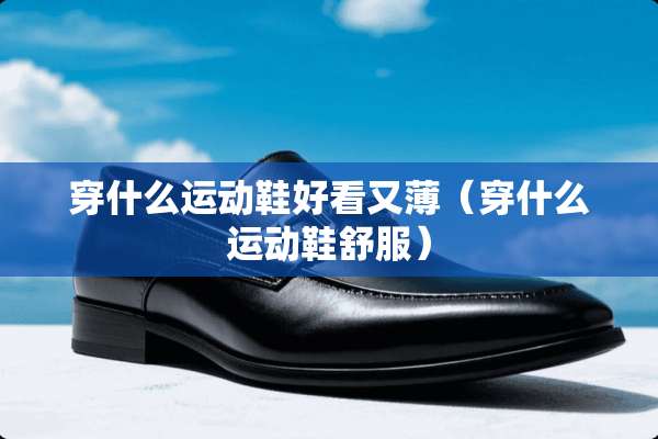 穿什么运动鞋好看又薄（穿什么运动鞋舒服）