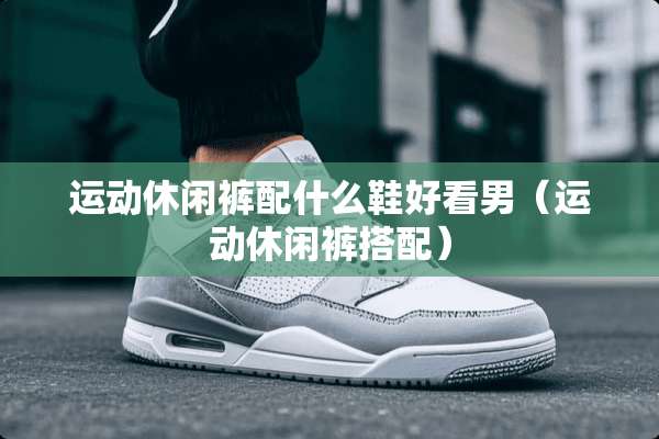 运动休闲裤配什么鞋好看男（运动休闲裤搭配）