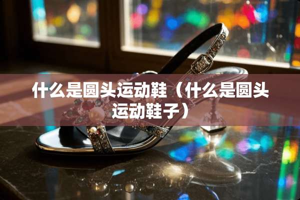 什么是圆头运动鞋（什么是圆头运动鞋子）
