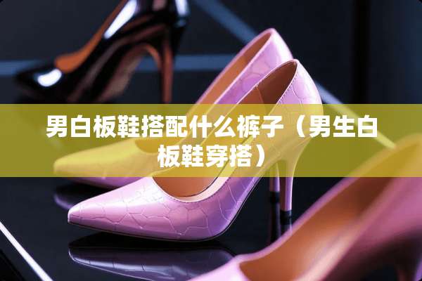 男白板鞋搭配什么裤子（男生白板鞋穿搭）