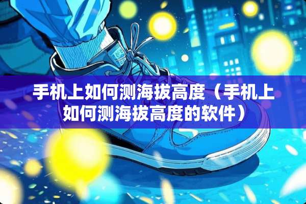手机上如何测海拔高度（手机上如何测海拔高度的软件）
