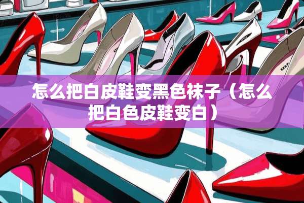 怎么把白皮鞋变黑色袜子（怎么把白色皮鞋变白）