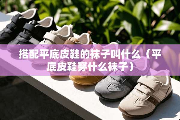 搭配平底皮鞋的袜子叫什么（平底皮鞋穿什么袜子）