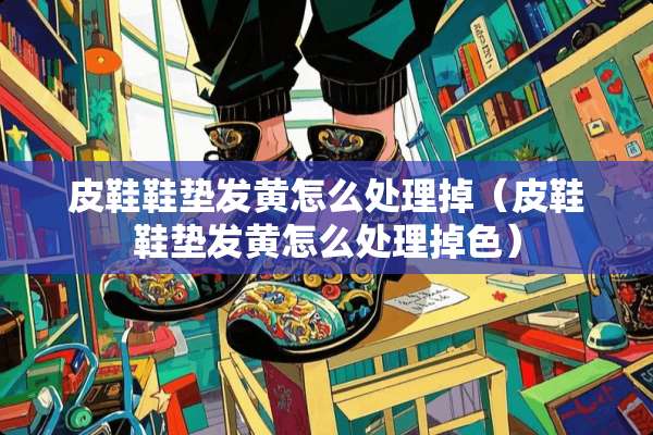 皮鞋鞋垫发黄怎么处理掉（皮鞋鞋垫发黄怎么处理掉色）