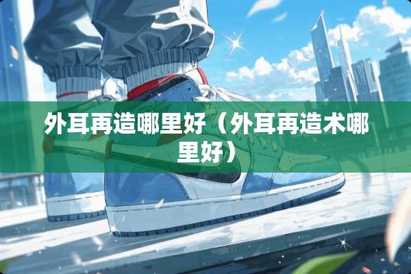 外耳再造哪里好（外耳再造术哪里好）