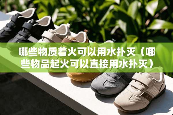 哪些物质着火可以用水扑灭（哪些物品起火可以直接用水扑灭）