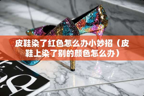 皮鞋染了红色怎么办小妙招（皮鞋上染了别的颜色怎么办）