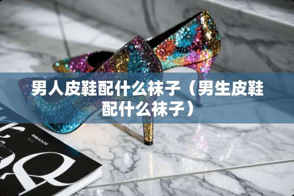 男**鞋配什么袜子（男生皮鞋配什么袜子）