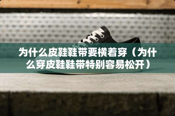 为什么皮鞋鞋带要横着穿（为什么穿皮鞋鞋带特别容易松开）
