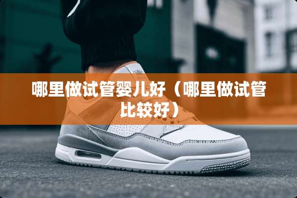 哪里做试管婴儿好（哪里做试管比较好）