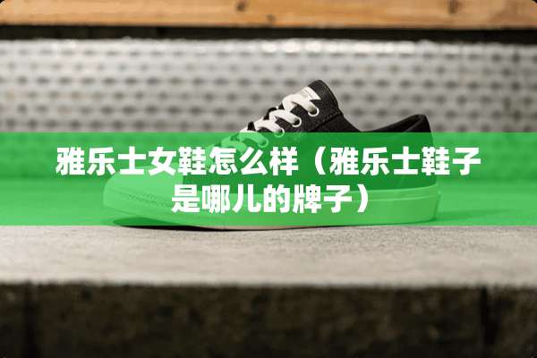 雅乐士女鞋怎么样（雅乐士鞋子是哪儿的牌子）