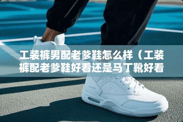 工装裤男配老爹鞋怎么样（工装裤配老爹鞋好看还是马丁靴好看）