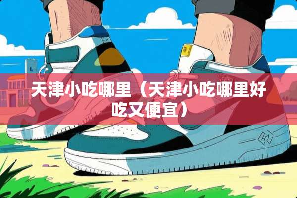 天津小吃哪里（天津小吃哪里好吃又便宜）