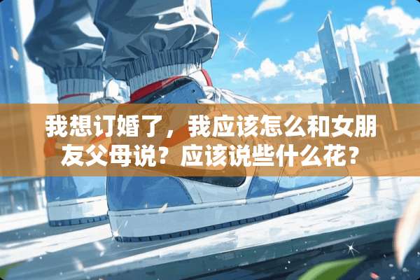 我想订婚了，我应该怎么和女朋友父母说？应该说些什么花？