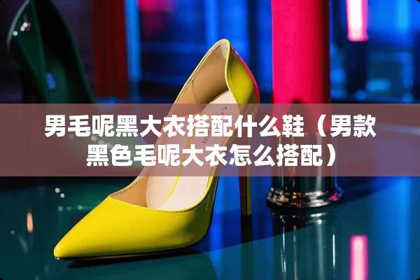 男毛呢黑大衣搭配什么鞋（男款黑色毛呢大衣怎么搭配）