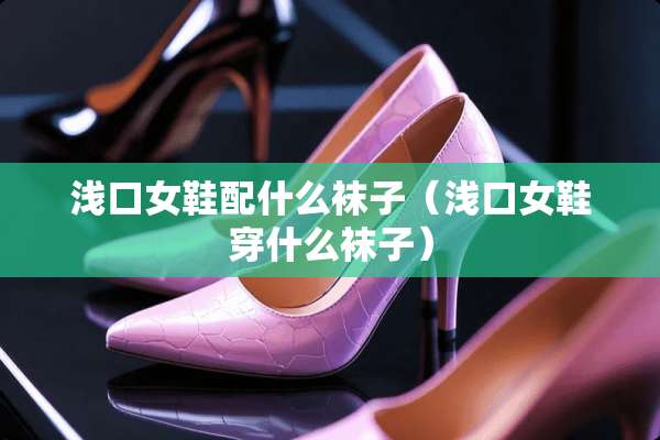 浅口女鞋配什么袜子（浅口女鞋穿什么袜子）