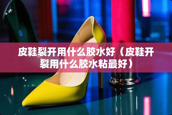 皮鞋裂开用什么胶水好（皮鞋开裂用什么胶水粘最好）