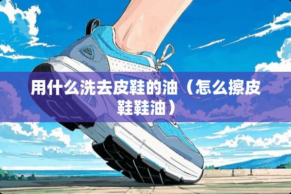 用什么洗去皮鞋的油（怎么擦皮鞋鞋油）