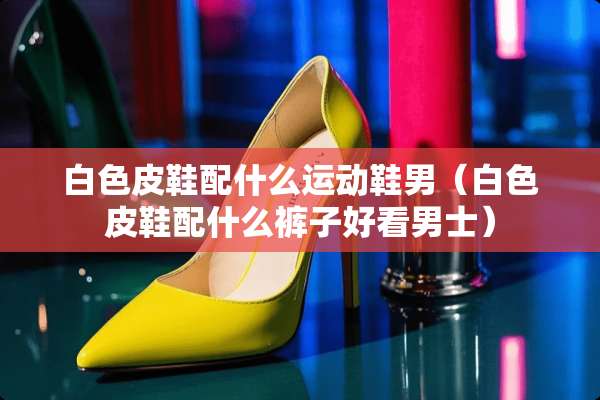 白色皮鞋配什么运动鞋男（白色皮鞋配什么裤子好看男士）