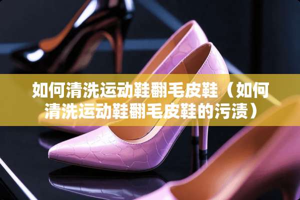 如何清洗运动鞋翻毛皮鞋（如何清洗运动鞋翻毛皮鞋的污渍）