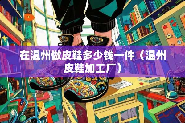 在温州做皮鞋多少钱一件（温州皮鞋加工厂）