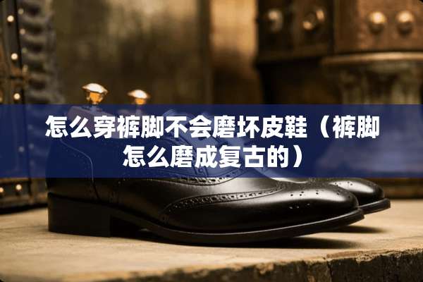 怎么穿裤脚不会磨坏皮鞋（裤脚怎么磨成复古的）