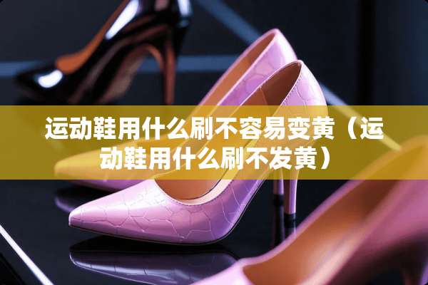 运动鞋用什么刷不容易变黄（运动鞋用什么刷不发黄）