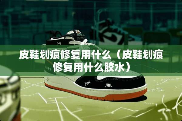 皮鞋划痕修复用什么（皮鞋划痕修复用什么胶水）