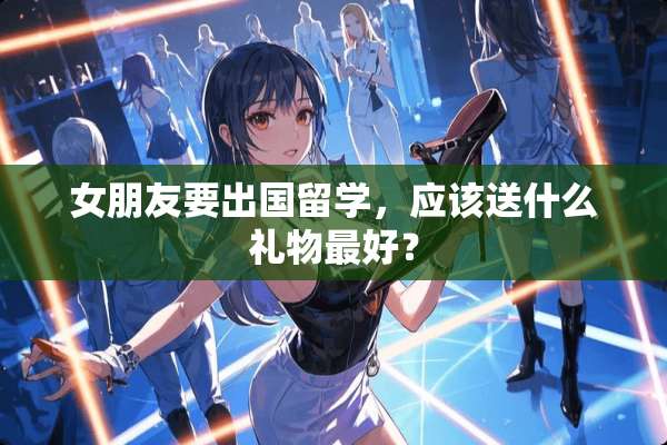 女朋友要出国留学，应该送什么礼物最好？
