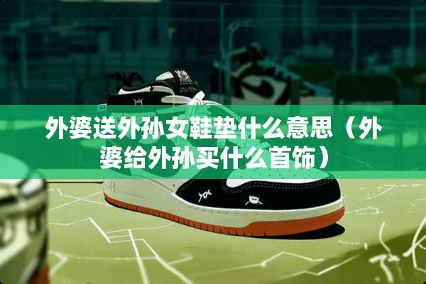 外婆送外孙女鞋垫什么意思（外婆给外孙买什么首饰）