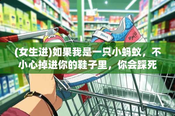 (女生进)如果我是一只小蚂蚁，不小心掉进你的鞋子里，你会踩死我吗？