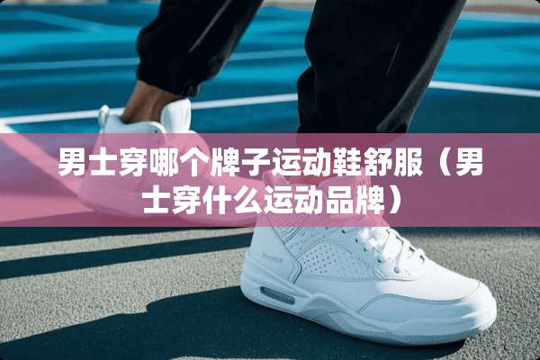 男士穿哪个牌子运动鞋舒服（男士穿什么运动品牌）