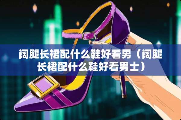 阔腿长裙配什么鞋好看男（阔腿长裙配什么鞋好看男士）