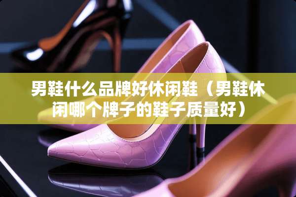 男鞋什么品牌好休闲鞋（男鞋休闲哪个牌子的鞋子质量好）
