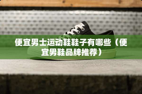 便宜男士运动鞋鞋子有哪些（便宜男鞋品牌推荐）