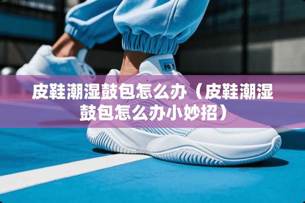 皮鞋潮湿鼓包怎么办（皮鞋潮湿鼓包怎么办小妙招）