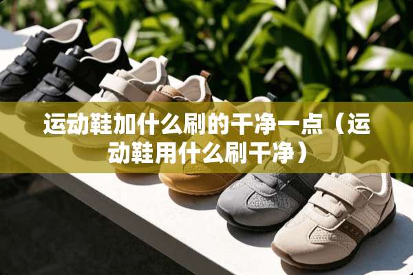 运动鞋加什么刷的干净一点（运动鞋用什么刷干净）