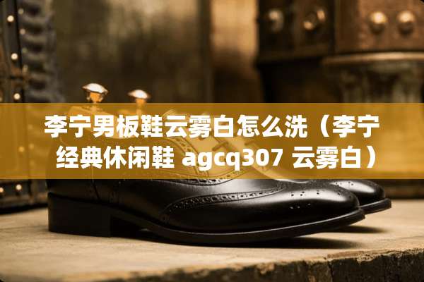 李宁男板鞋云雾白怎么洗（李宁 经典休闲鞋 agcq307 云雾白）