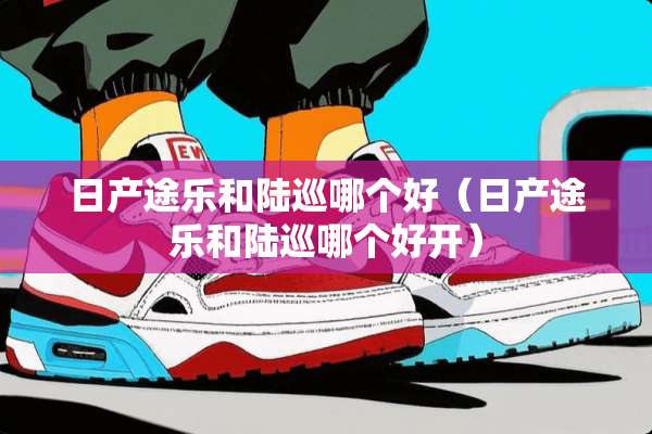 日产途乐和陆巡哪个好（日产途乐和陆巡哪个好开）