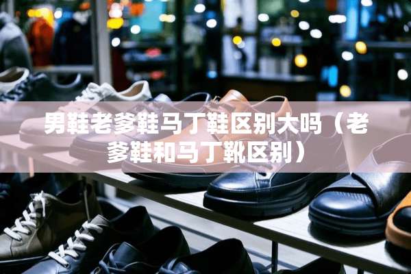 男鞋老爹鞋马丁鞋区别大吗（老爹鞋和马丁靴区别）