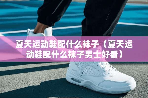 夏天运动鞋配什么袜子（夏天运动鞋配什么袜子男士好看）