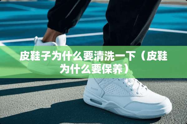 皮鞋子为什么要清洗一下（皮鞋为什么要保养）