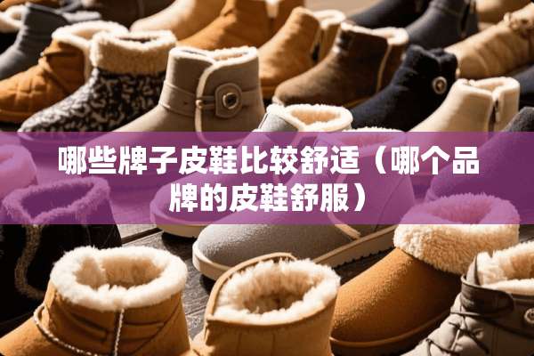 哪些牌子皮鞋比较舒适（哪个品牌的皮鞋舒服）