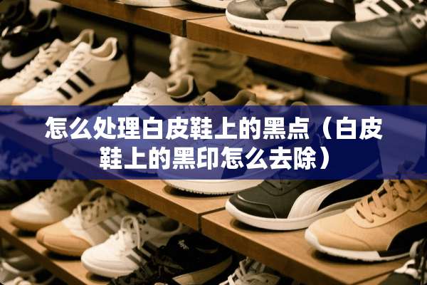 怎么处理白皮鞋上的黑点（白皮鞋上的黑印怎么去除）