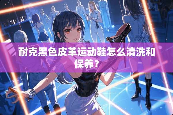 耐克黑色皮革运动鞋怎么清洗和保养？